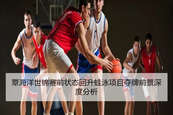 覃海洋世锦赛前状态回升蛙泳项目夺牌前景深度分析