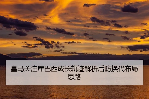 皇马关注库巴西成长轨迹解析后防换代布局思路